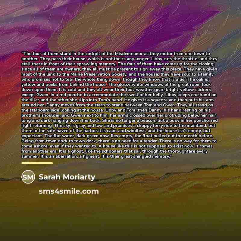 “The four of them stand in the cockpit of the Misdemeanor as they motor from one town to another. They pass their house, which is not theirs any longer. Libby cuts the throttle, and they stall there in front of their sprawling memory. The four of them have come up for the closing; since all of them…” quote by Sarah Moriarty