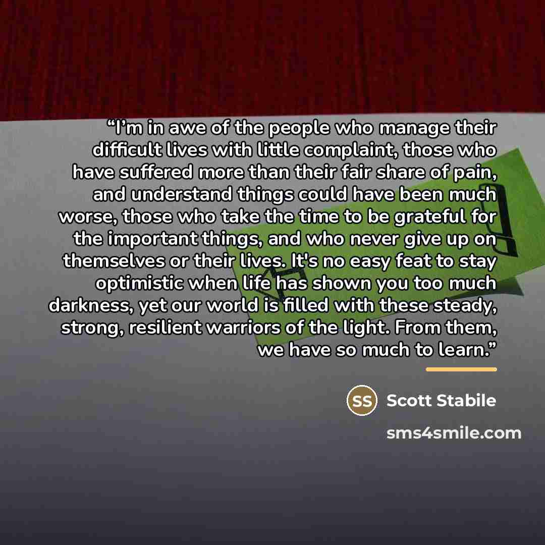 “I’m in awe of the people who manage their difficult lives with little complaint, those who have suffered more than their fair share of pain, and understand things could have been much worse, those who take the time to be grateful for the important things, and who never give up on themselves or…” quote by Scott Stabile