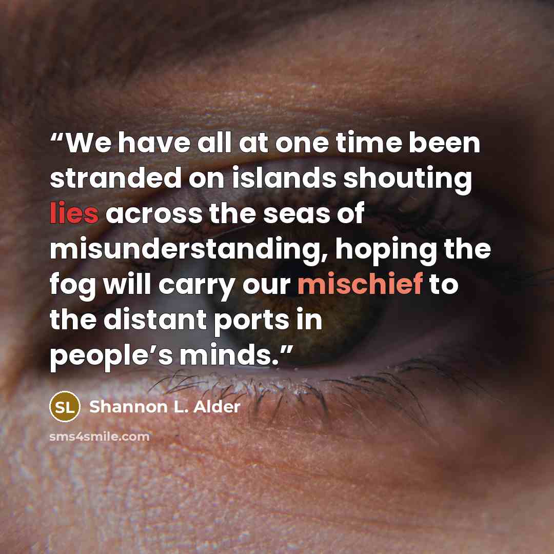 “We have all at one time been stranded on islands shouting lies across the seas of misunderstanding, hoping the fog will carry our mischief to the distant ports in people’s minds.” quote by Shannon L. Alder
