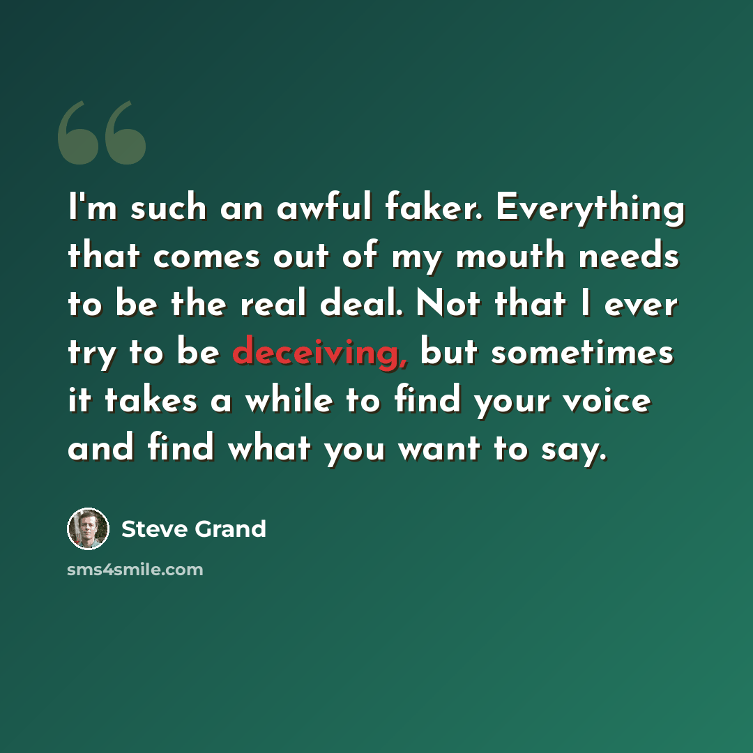 “I'm such an awful faker. Everything that comes out of my mouth needs to be the real deal. Not that I ever try to be deceiving, but sometimes it takes a while to find your voice and find what you want to say.” quote by Steve Grand