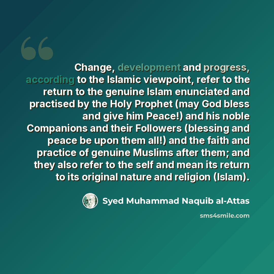 “Change, development and progress, according to the Islamic viewpoint, refer to the return to the genuine Islam enunciated and practised by the Holy Prophet (may God bless and give him Peace!) and his noble Companions and their Followers (blessing and peace be upon them all!) and the faith and…” quote by Syed Muhammad Naquib al-Attas