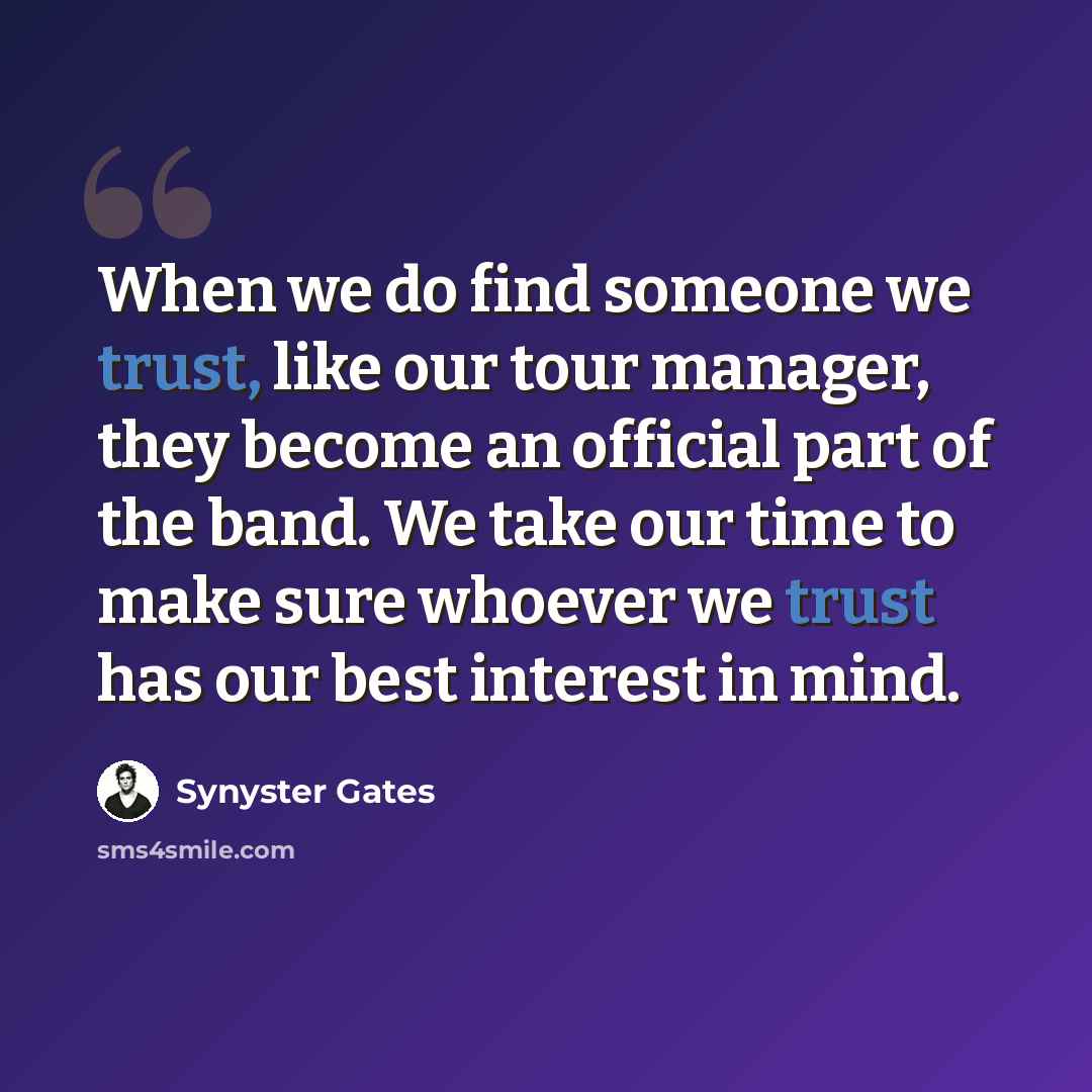 “When we do find someone we trust, like our tour manager, they become an official part of the band. We take our time to make sure whoever we trust has our best interest in mind.” quote by Synyster Gates