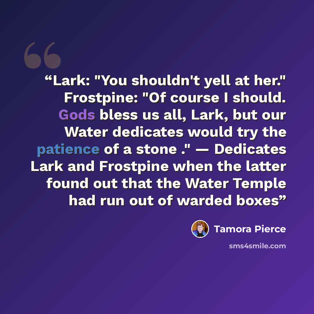 “Lark: "You shouldn't yell at her." Frostpine: "Of course I should. Gods bless us all, Lark, but our Water dedicates would try the patience of a stone ." — Dedicates Lark and Frostpine when the latter found out that the Water Temple had run out of warded boxes” quote by Tamora Pierce