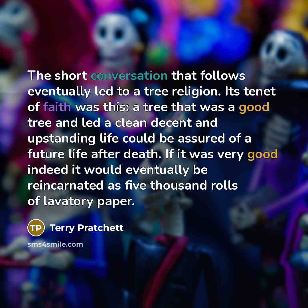 “The short conversation that follows eventually led to a tree religion. Its tenet of faith was this: a tree that was a good tree and led a clean decent and upstanding life could be assured of a future life after death. If it was very good indeed it would eventually be reincarnated as five thousand…” quote by Terry Pratchett