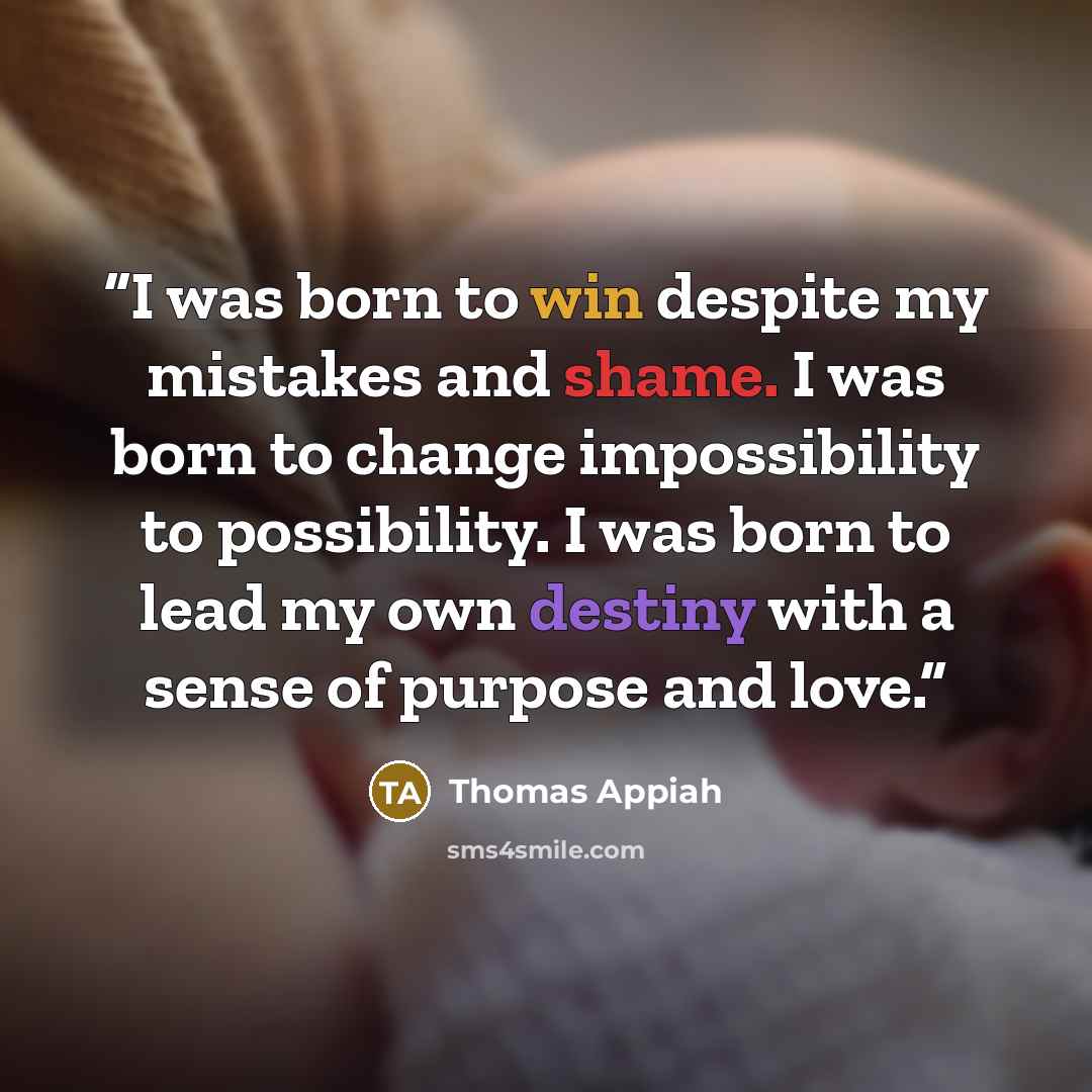 “I was born to win despite my mistakes and shame. I was born to change impossibility to possibility. I was born to lead my own destiny with a sense of purpose and love.” quote by Thomas Appiah