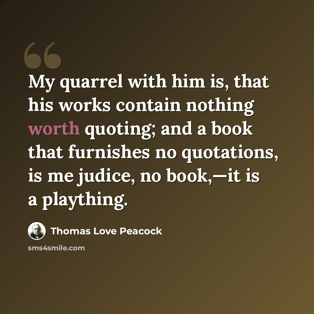 “My quarrel with him is, that his works contain nothing worth quoting; and a book that furnishes no quotations, is me judice, no book,—it is a plaything.” quote by Thomas Love Peacock