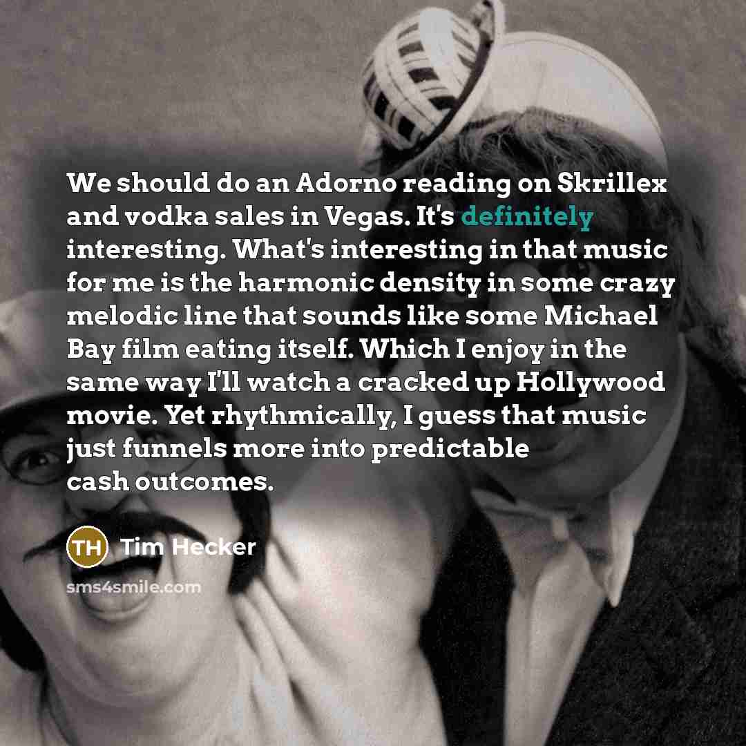 “We should do an Adorno reading on Skrillex and vodka sales in Vegas. It's definitely interesting. What's interesting in that music for me is the harmonic density in some crazy melodic line that sounds like some Michael Bay film eating itself. Which I enjoy in the same way I'll watch a cracked up…” quote by Tim Hecker