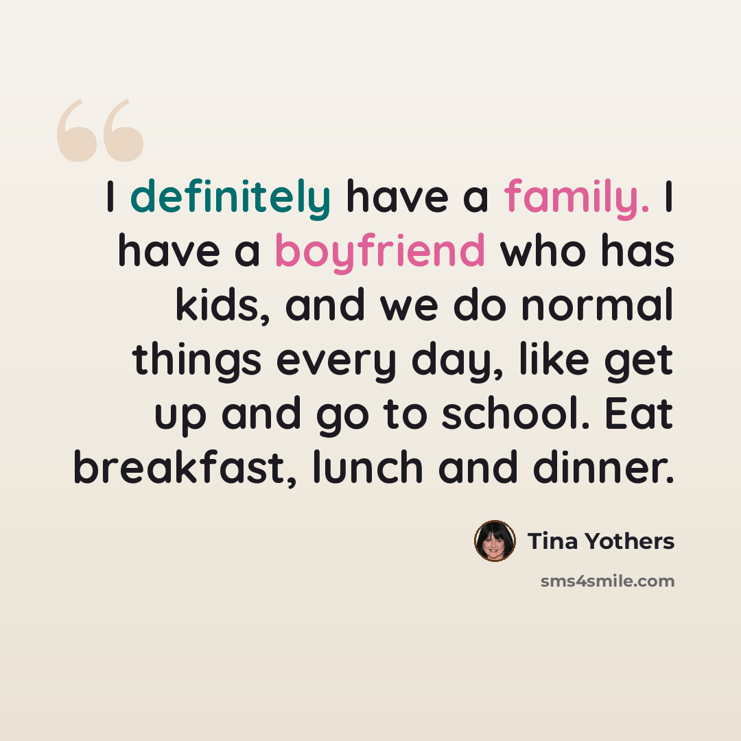 “I definitely have a family. I have a boyfriend who has kids, and we do normal things every day, like get up and go to school. Eat breakfast, lunch and dinner.” quote by Tina Yothers