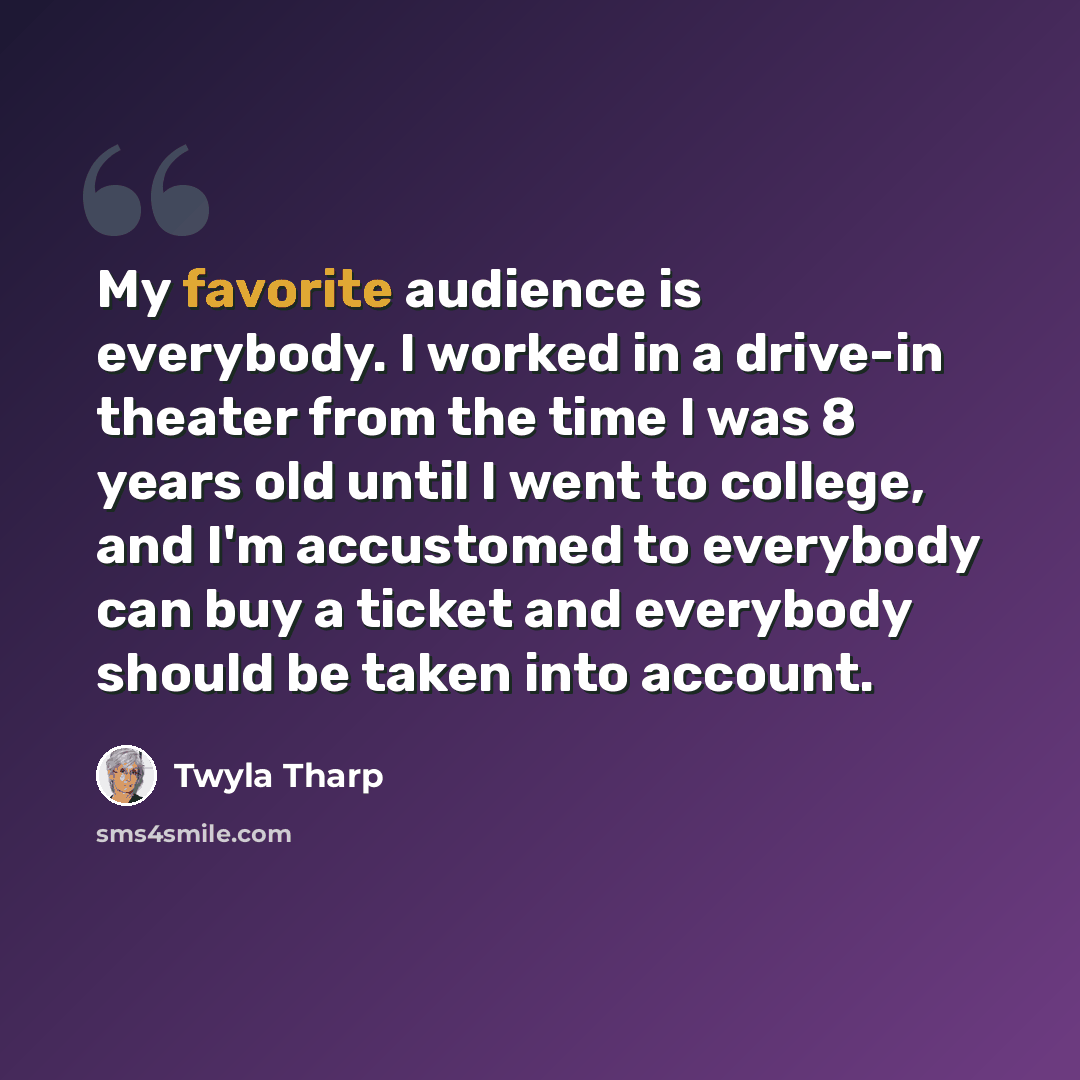 “My favorite audience is everybody. I worked in a drive-in theater from the time I was 8 years old until I went to college, and I'm accustomed to everybody can buy a ticket and everybody should be taken into account.” quote by Twyla Tharp