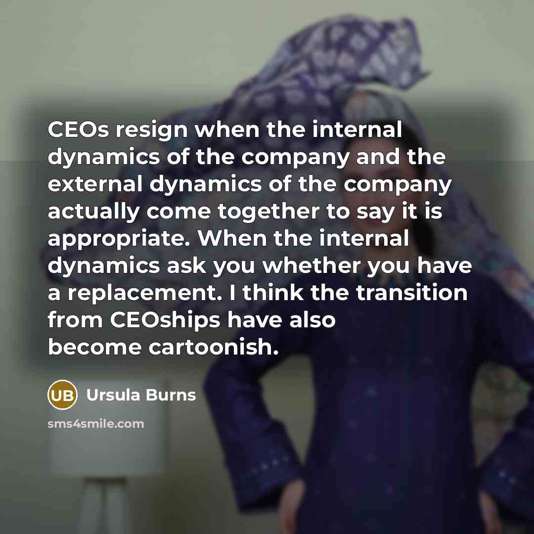 “CEOs resign when the internal dynamics of the company and the external dynamics of the company actually come together to say it is appropriate. When the internal dynamics ask you whether you have a replacement. I think the transition from CEOships have also become cartoonish.” quote by Ursula Burns