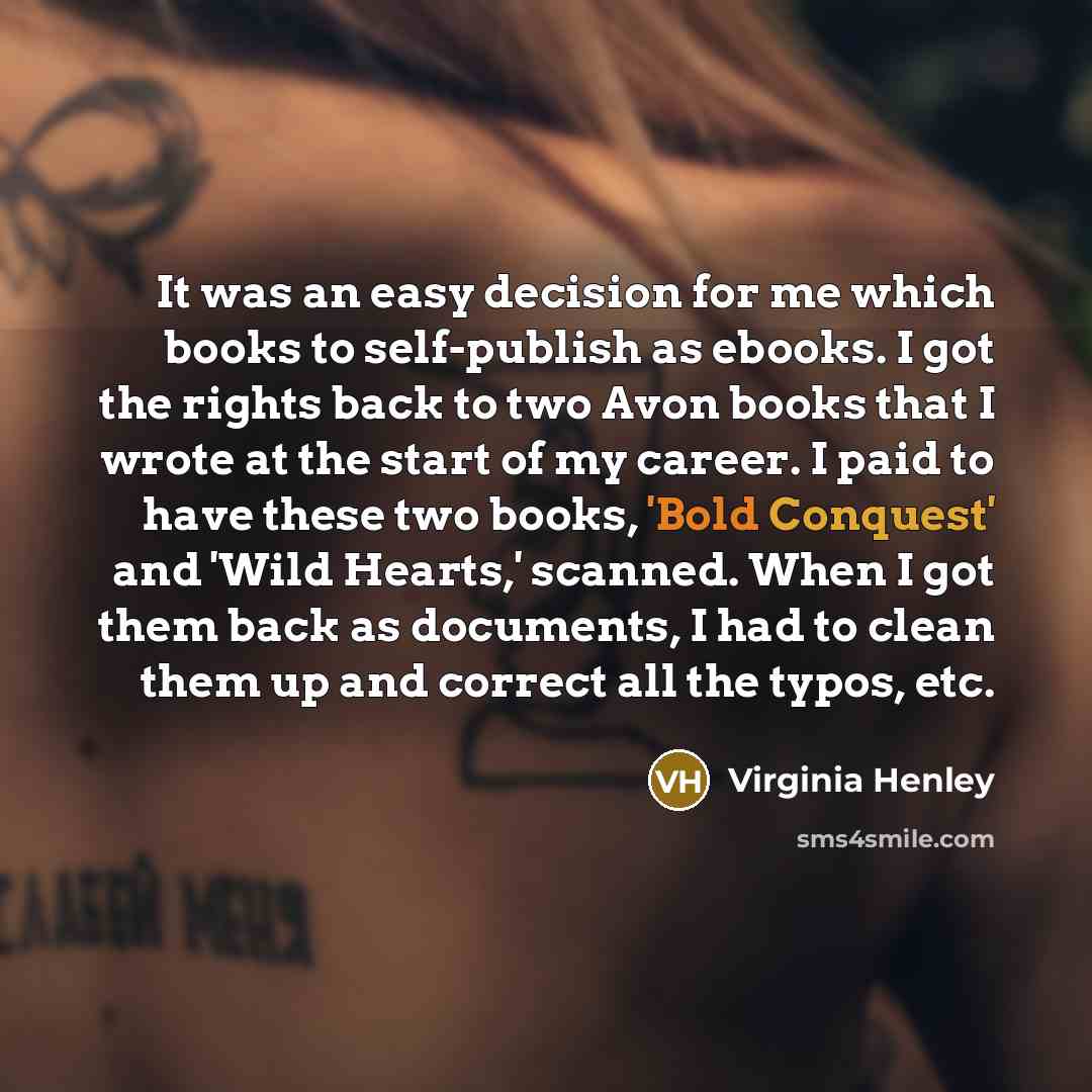 “It was an easy decision for me which books to self-publish as ebooks. I got the rights back to two Avon books that I wrote at the start of my career. I paid to have these two books, 'Bold Conquest' and 'Wild Hearts,' scanned. When I got them back as documents, I had to clean them up and correct…” quote by Virginia Henley