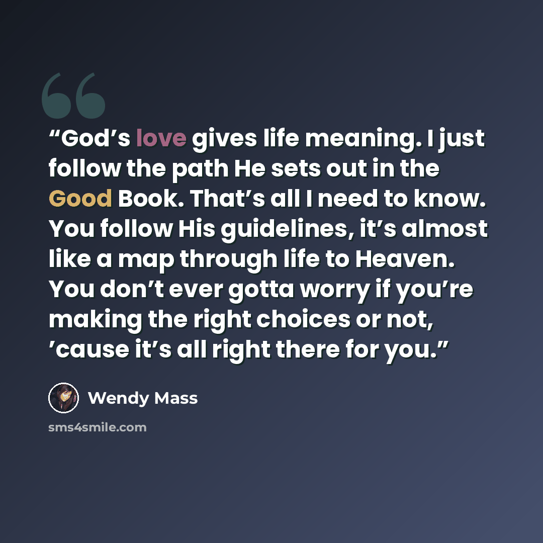 “God’s love gives life meaning. I just follow the path He sets out in the Good Book. That’s all I need to know. You follow His guidelines, it’s almost like a map through life to Heaven. You don’t ever gotta worry if you’re making the right choices or not, ’cause it’s all right there for you.” quote by Wendy Mass