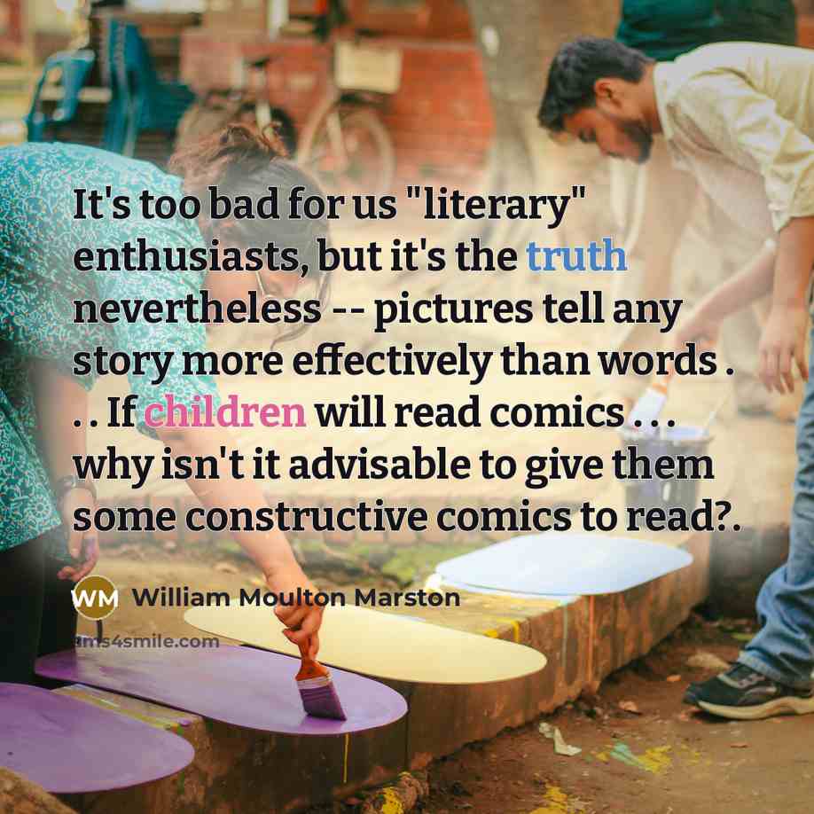 “It's too bad for us "literary" enthusiasts, but it's the truth nevertheless -- pictures tell any story more effectively than words . . . If children will read comics . . . why isn't it advisable to give them some constructive comics to read?.” quote by William Moulton Marston
