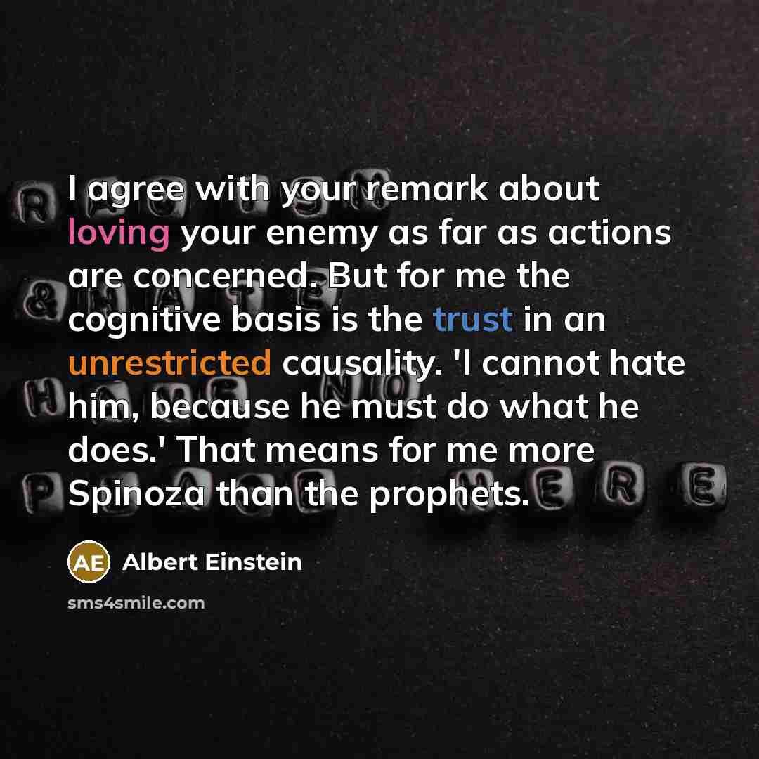 “I agree with your remark about loving your enemy as far as actions are concerned. But for me the cognitive basis is the trust in an unrestricted causality. 'I cannot hate him, because he must do what he does.' That means for me more Spinoza than the prophets.” quote by Albert Einstein