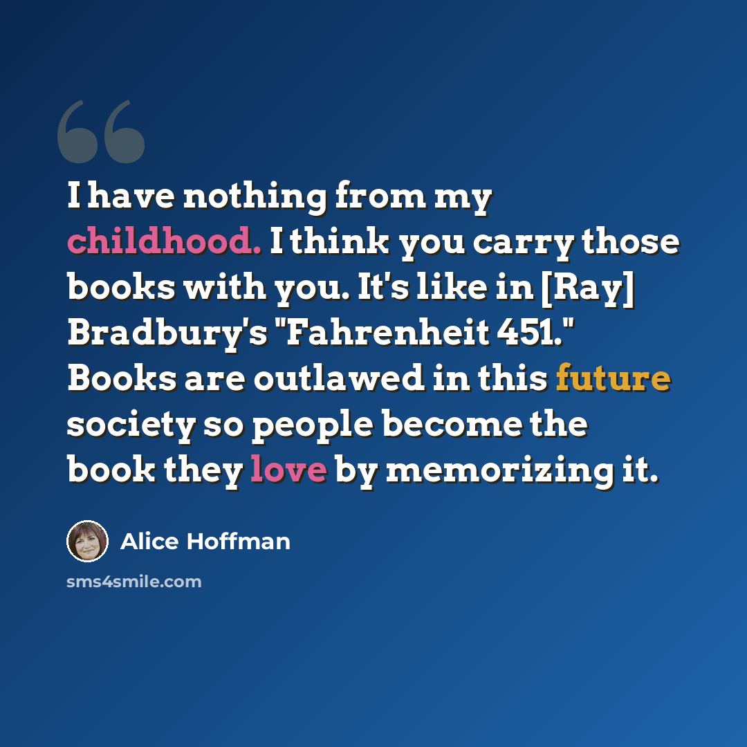 “I have nothing from my childhood. I think you carry those books with you. It's like in [Ray] Bradbury's "Fahrenheit 451." Books are outlawed in this future society so people become the book they love by memorizing it.” quote by Alice Hoffman