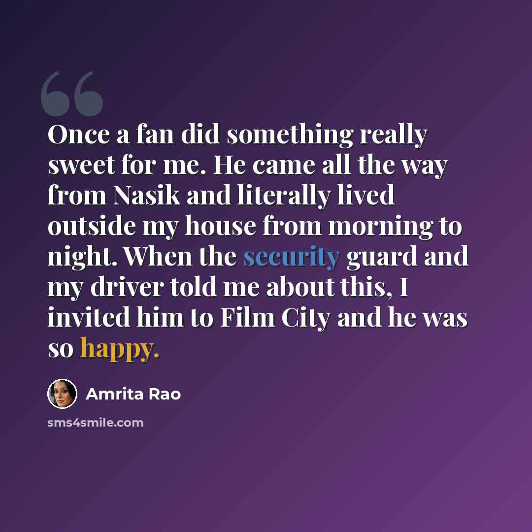 “Once a fan did something really sweet for me. He came all the way from Nasik and literally lived outside my house from morning to night. When the security guard and my driver told me about this, I invited him to Film City and he was so happy.” quote by Amrita Rao