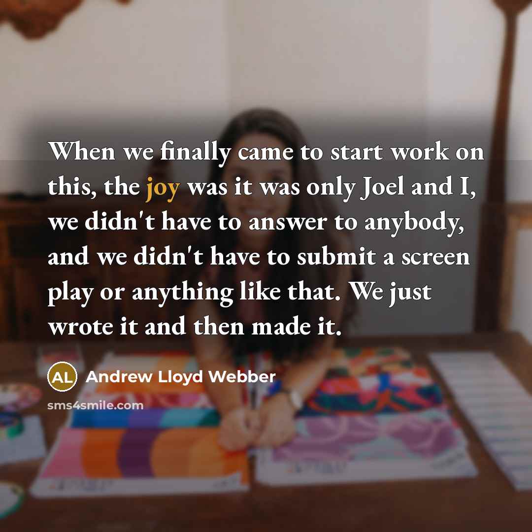 “When we finally came to start work on this, the joy was it was only Joel and I, we didn't have to answer to anybody, and we didn't have to submit a screen play or anything like that. We just wrote it and then made it.” quote by Andrew Lloyd Webber