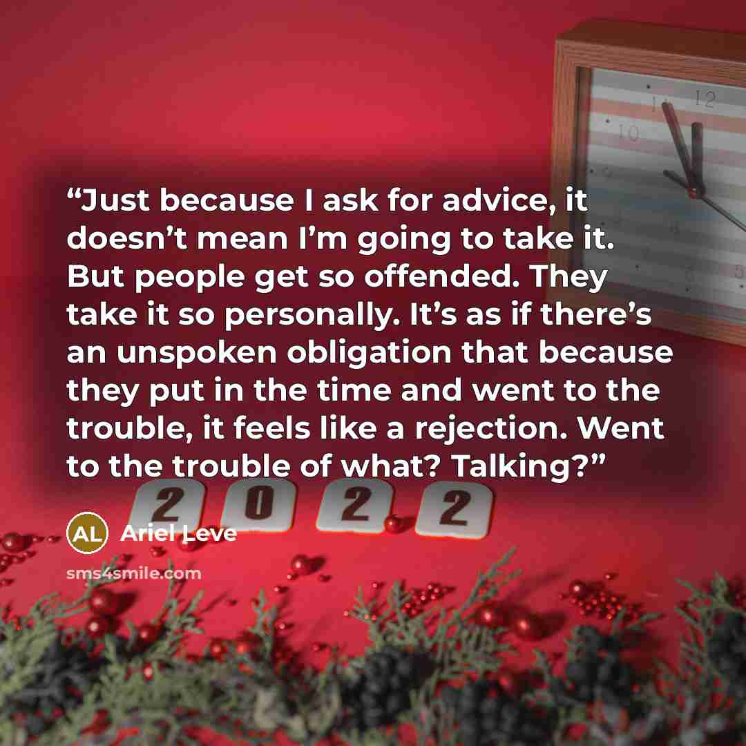 “Just because I ask for advice, it doesn’t mean I’m going to take it. But people get so offended. They take it so personally. It’s as if there’s an unspoken obligation that because they put in the time and went to the trouble, it feels like a rejection. Went to the trouble of what? Talking?” quote by Ariel Leve