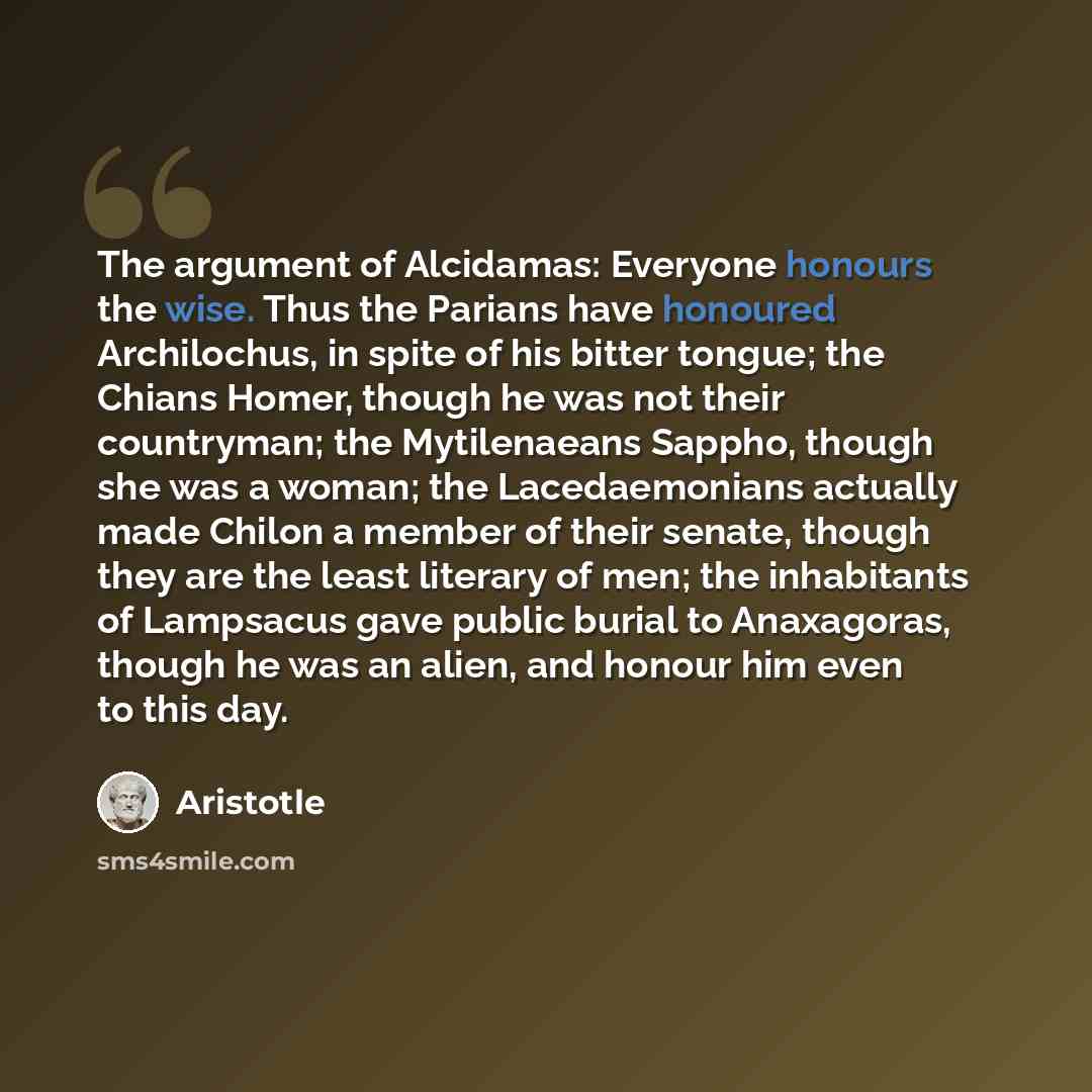 “The argument of Alcidamas: Everyone honours the wise. Thus the Parians have honoured Archilochus, in spite of his bitter tongue; the Chians Homer, though he was not their countryman; the Mytilenaeans Sappho, though she was a woman; the Lacedaemonians actually made Chilon a member of their senate…” quote by Aristotle
