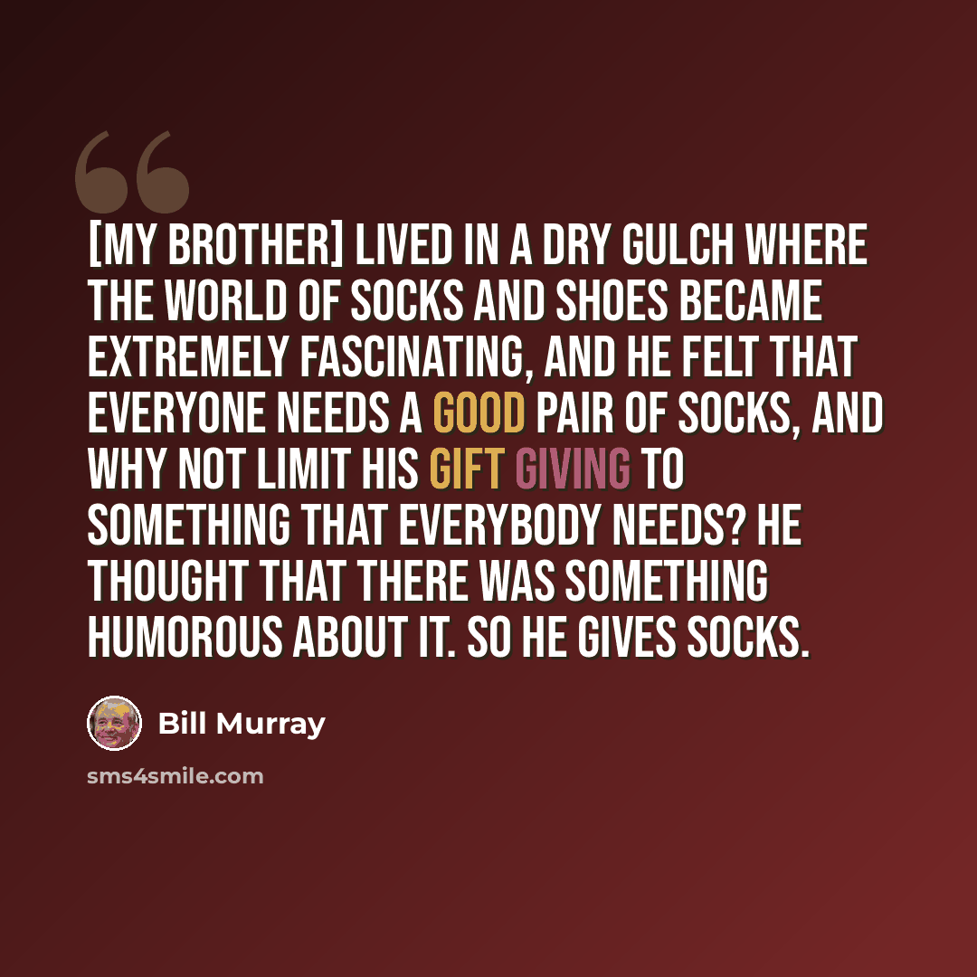 “[My brother] lived in a dry gulch where the world of socks and shoes became extremely fascinating, and he felt that everyone needs a good pair of socks, and why not limit his gift giving to something that everybody needs? He thought that there was something humorous about it. So he gives socks.” quote by Bill Murray