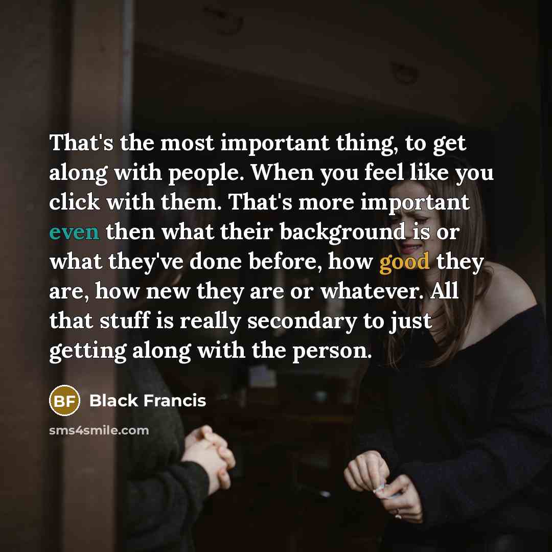 “That's the most important thing, to get along with people. When you feel like you click with them. That's more important even then what their background is or what they've done before, how good they are, how new they are or whatever. All that stuff is really secondary to just getting along with…” quote by Black Francis