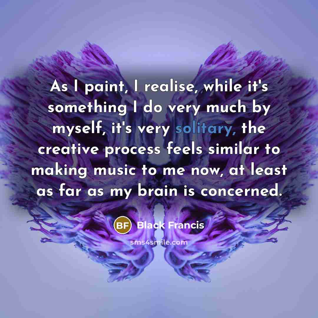 “As I paint, I realise, while it's something I do very much by myself, it's very solitary, the creative process feels similar to making music to me now, at least as far as my brain is concerned.” quote by Black Francis
