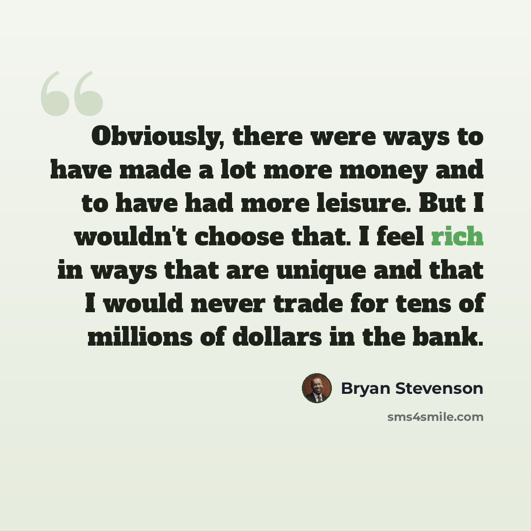 “Obviously, there were ways to have made a lot more money and to have had more leisure. But I wouldn't choose that. I feel rich in ways that are unique and that I would never trade for tens of millions of dollars in the bank.” quote by Bryan Stevenson