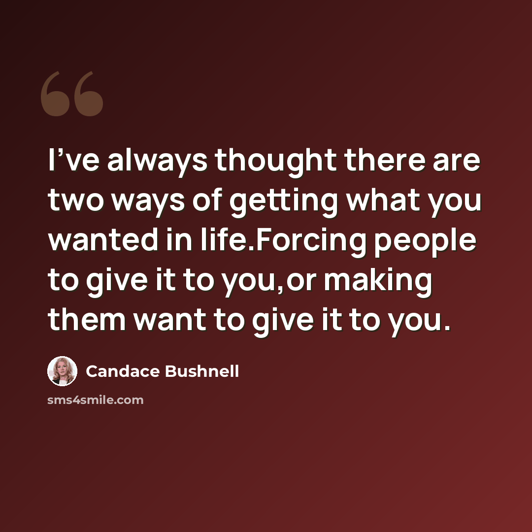 “I've always thought there are two ways of getting what you wanted in life.Forcing people to give it to you,or making them want to give it to you.” quote by Candace Bushnell
