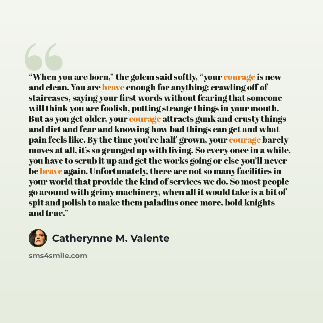 “When you are born,” the golem said softly, “your courage is new and clean. You are brave enough for anything: crawling off of staircases, saying your first words without fearing that someone will think you are foolish, putting strange things in your mouth. But as you get older, your courage…” quote by Catherynne M. Valente