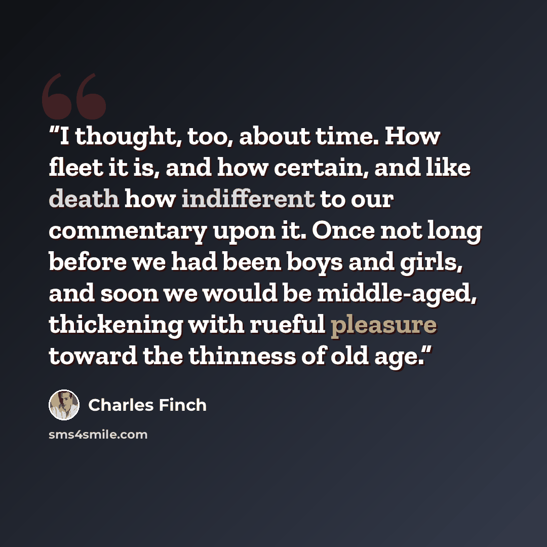 “I thought, too, about time. How fleet it is, and how certain, and like death how indifferent to our commentary upon it. Once not long before we had been boys and girls, and soon we would be middle-aged, thickening with rueful pleasure toward the thinness of old age.” quote by Charles Finch