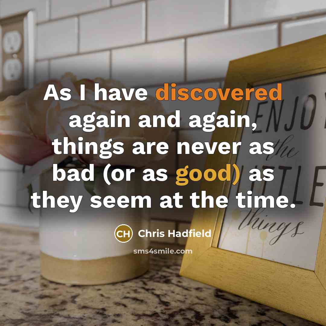 “As I have discovered again and again, things are never as bad (or as good) as they seem at the time.” quote by Chris Hadfield