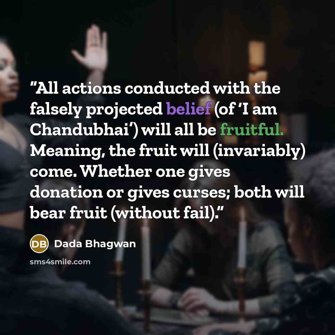 “All actions conducted with the falsely projected belief (of ‘I am Chandubhai’) will all be fruitful. Meaning, the fruit will (invariably) come. Whether one gives donation or gives curses; both will bear fruit (without fail).” quote by Dada Bhagwan