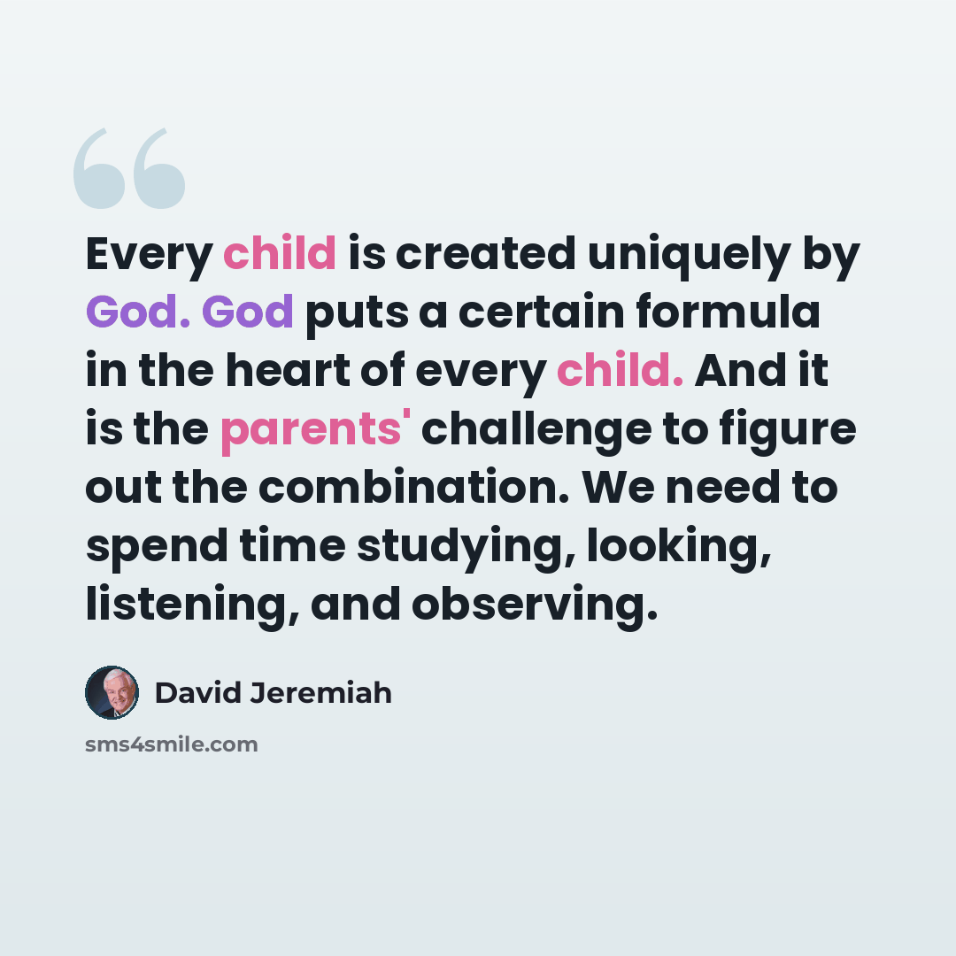 “Every child is created uniquely by God. God puts a certain formula in the heart of every child. And it is the parents' challenge to figure out the combination. We need to spend time studying, looking, listening, and observing.” quote by David Jeremiah