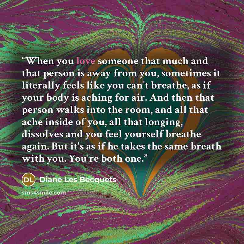 “When you love someone that much and that person is away from you, sometimes it literally feels like you can't breathe, as if your body is aching for air. And then that person walks into the room, and all that ache inside of you, all that longing, dissolves and you feel yourself breathe again. But…” quote by Diane Les Becquets