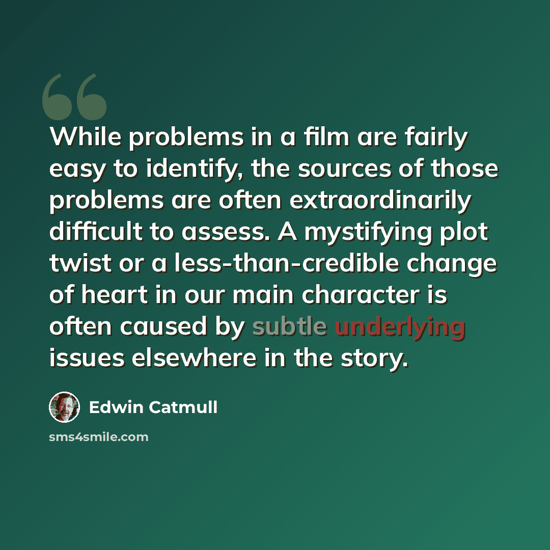 “While problems in a film are fairly easy to identify, the sources of those problems are often extraordinarily difficult to assess. A mystifying plot twist or a less-than-credible change of heart in our main character is often caused by subtle underlying issues elsewhere in the story.” quote by Edwin Catmull
