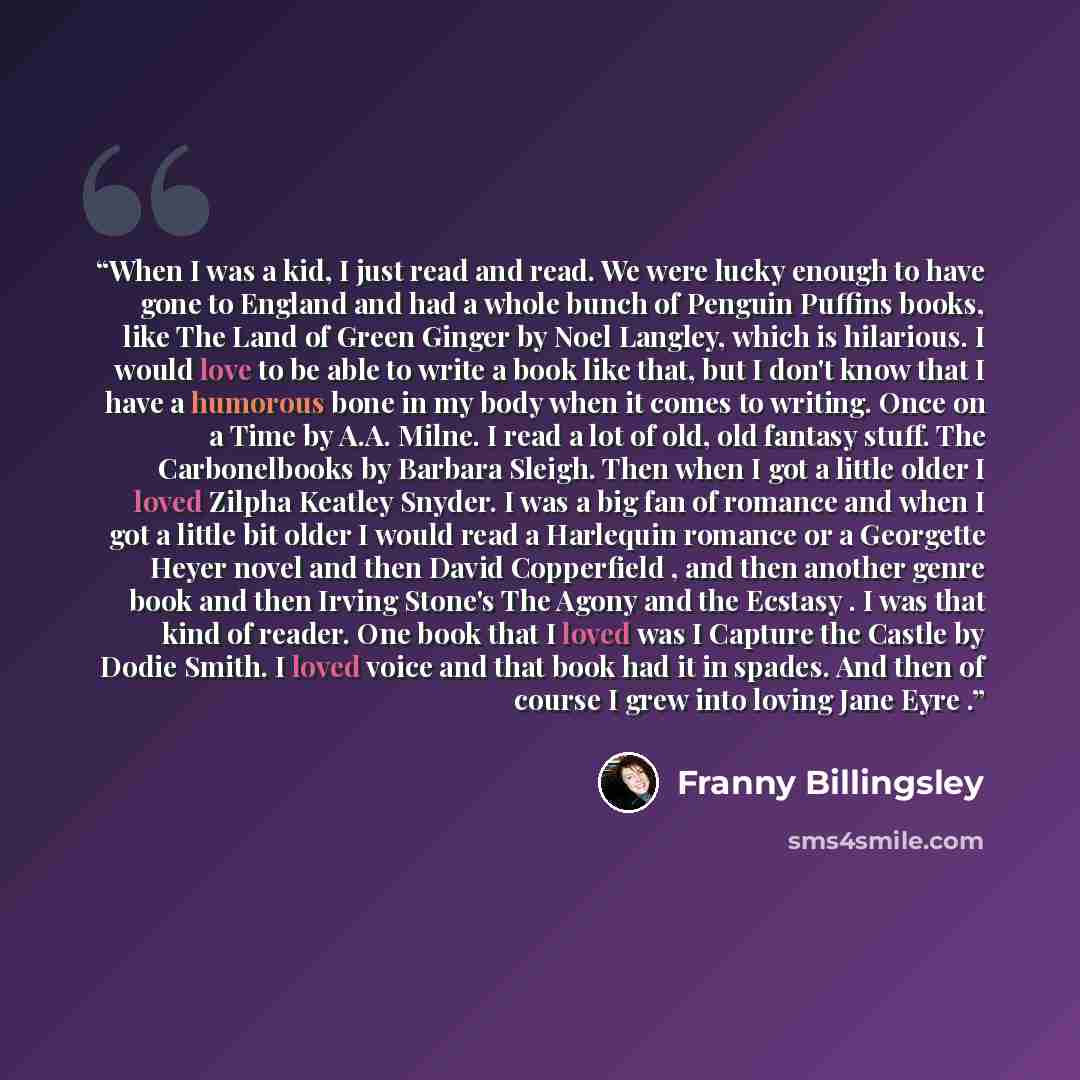“When I was a kid, I just read and read. We were lucky enough to have gone to England and had a whole bunch of Penguin Puffins books, like The Land of Green Ginger by Noel Langley, which is hilarious. I would love to be able to write a book like that, but I don't know that I have a humorous bone in…” quote by Franny Billingsley