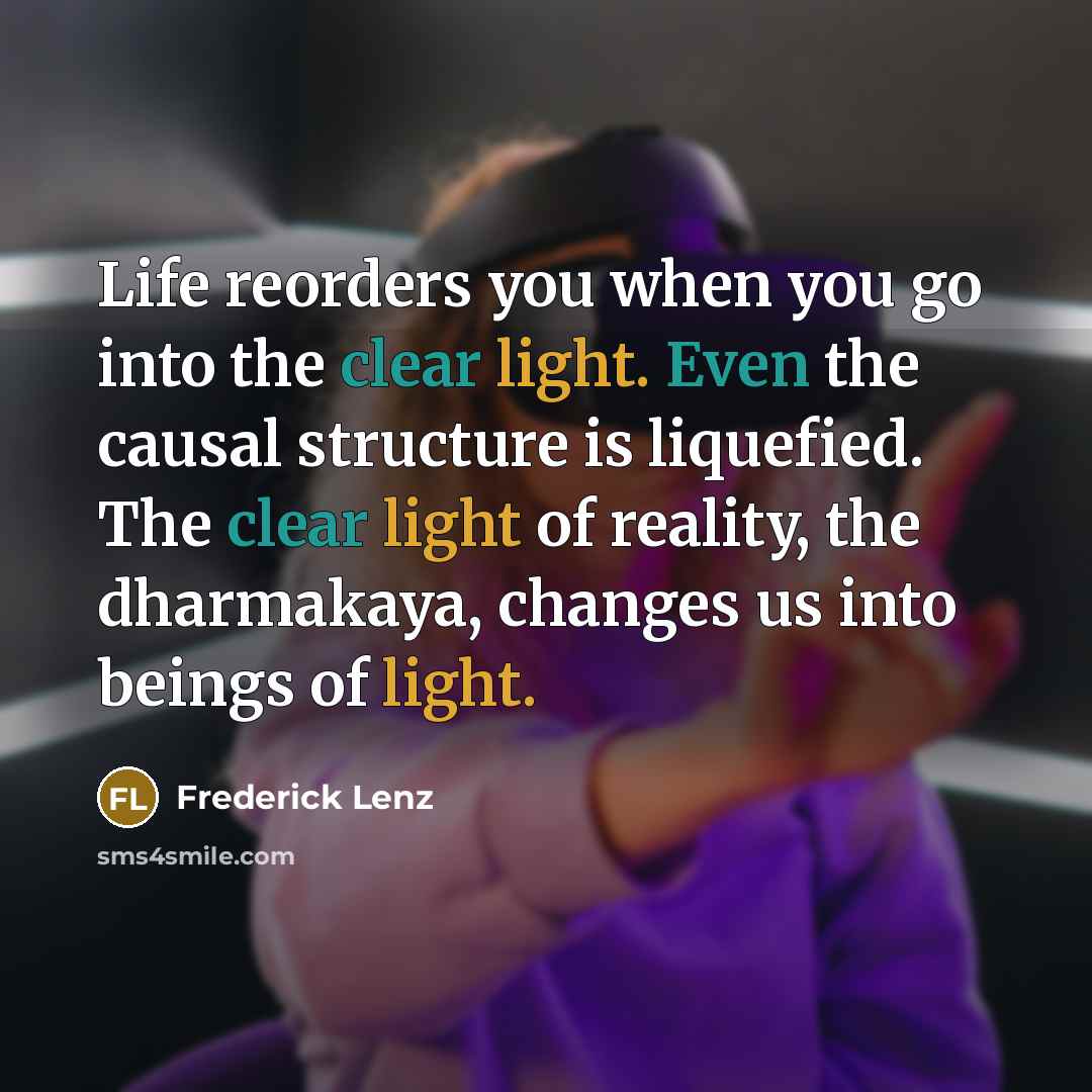 “Life reorders you when you go into the clear light. Even the causal structure is liquefied. The clear light of reality, the dharmakaya, changes us into beings of light.” quote by Frederick Lenz