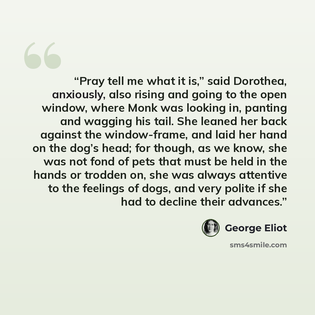 “Pray tell me what it is,” said Dorothea, anxiously, also rising and going to the open window, where Monk was looking in, panting and wagging his tail. She leaned her back against the window-frame, and laid her hand on the dog’s head; for though, as we know, she was not fond of pets that must be…” quote by George Eliot