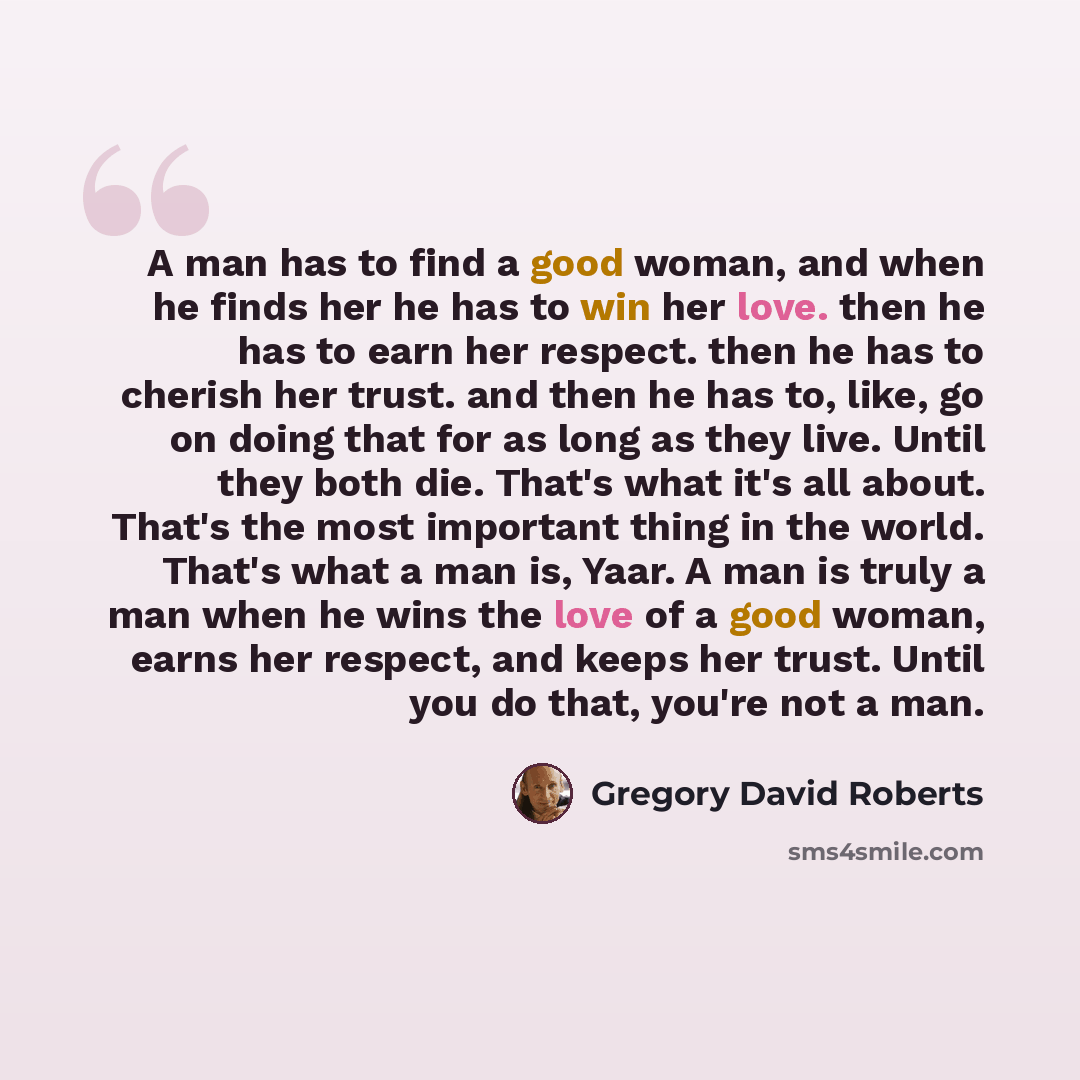 “A man has to find a good woman, and when he finds her he has to win her love. then he has to earn her respect. then he has to cherish her trust. and then he has to, like, go on doing that for as long as they live. Until they both die. That's what it's all about. That's the most important thing in…” quote by Gregory David Roberts