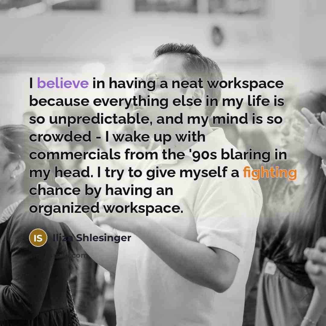 “I believe in having a neat workspace because everything else in my life is so unpredictable, and my mind is so crowded - I wake up with commercials from the '90s blaring in my head. I try to give myself a fighting chance by having an organized workspace.” quote by Iliza Shlesinger