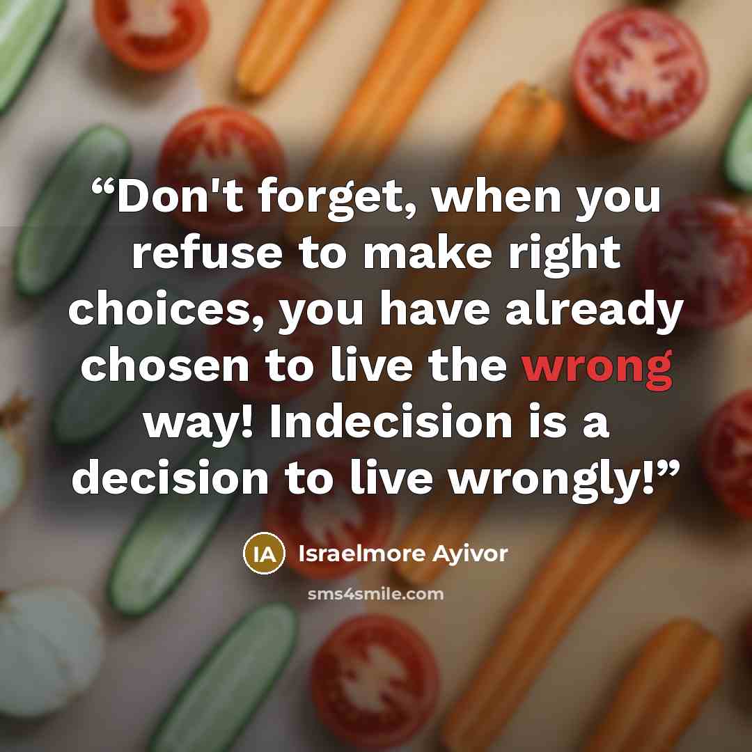 “Don't forget, when you refuse to make right choices, you have already chosen to live the wrong way! Indecision is a decision to live wrongly!” quote by Israelmore Ayivor