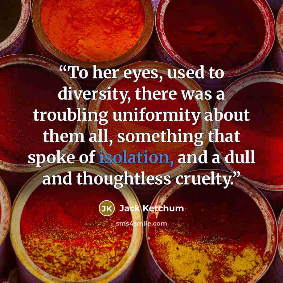 “To her eyes, used to diversity, there was a troubling uniformity about them all, something that spoke of isolation, and a dull and thoughtless cruelty.” quote by Jack Ketchum