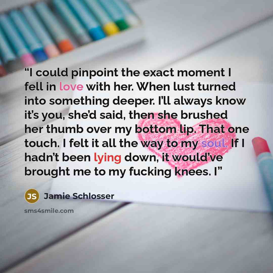 “I could pinpoint the exact moment I fell in love with her. When lust turned into something deeper. I’ll always know it’s you, she’d said, then she brushed her thumb over my bottom lip. That one touch. I felt it all the way to my soul. If I hadn’t been lying down, it would’ve brought me to my…” quote by Jamie Schlosser