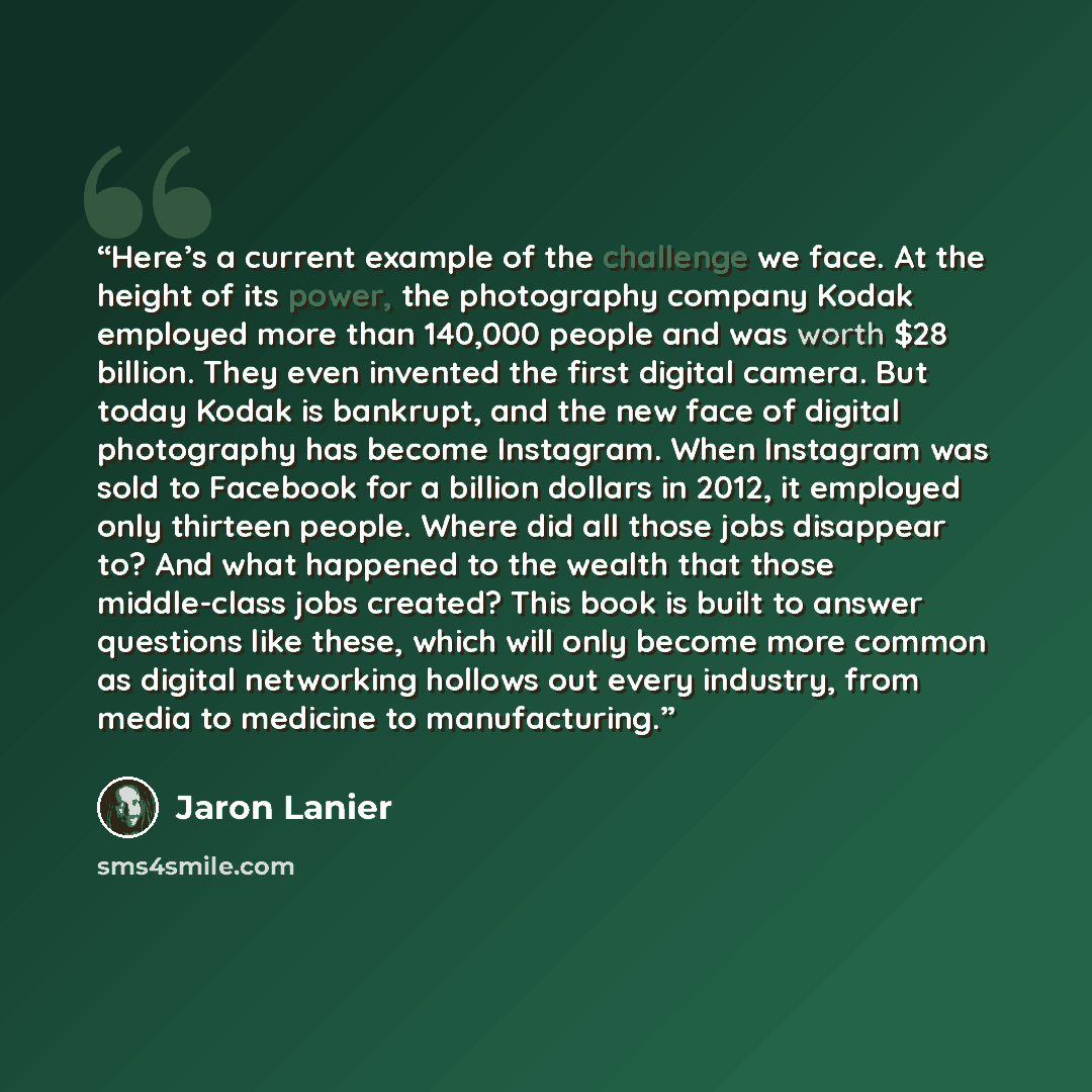 “Here’s a current example of the challenge we face. At the height of its power, the photography company Kodak employed more than 140,000 people and was worth $28 billion. They even invented the first digital camera. But today Kodak is bankrupt, and the new face of digital photography has become…” quote by Jaron Lanier