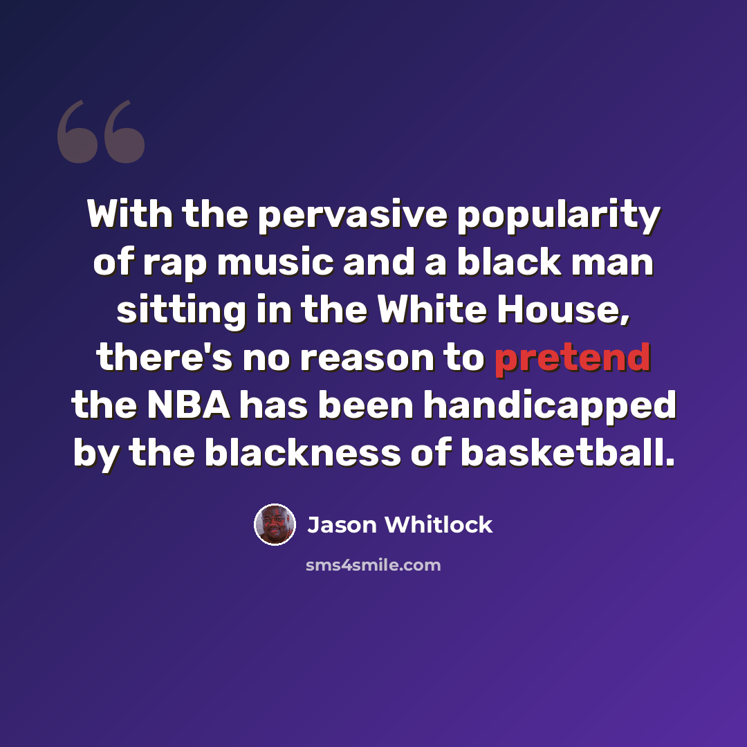 “With the pervasive popularity of rap music and a black man sitting in the White House, there's no reason to pretend the NBA has been handicapped by the blackness of basketball.” quote by Jason Whitlock