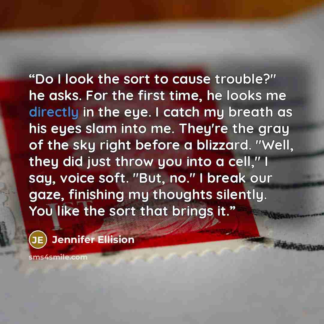 “Do I look the sort to cause trouble?" he asks. For the first time, he looks me directly in the eye. I catch my breath as his eyes slam into me. They're the gray of the sky right before a blizzard. "Well, they did just throw you into a cell," I say, voice soft. "But, no." I break our gaze…” quote by Jennifer Ellision