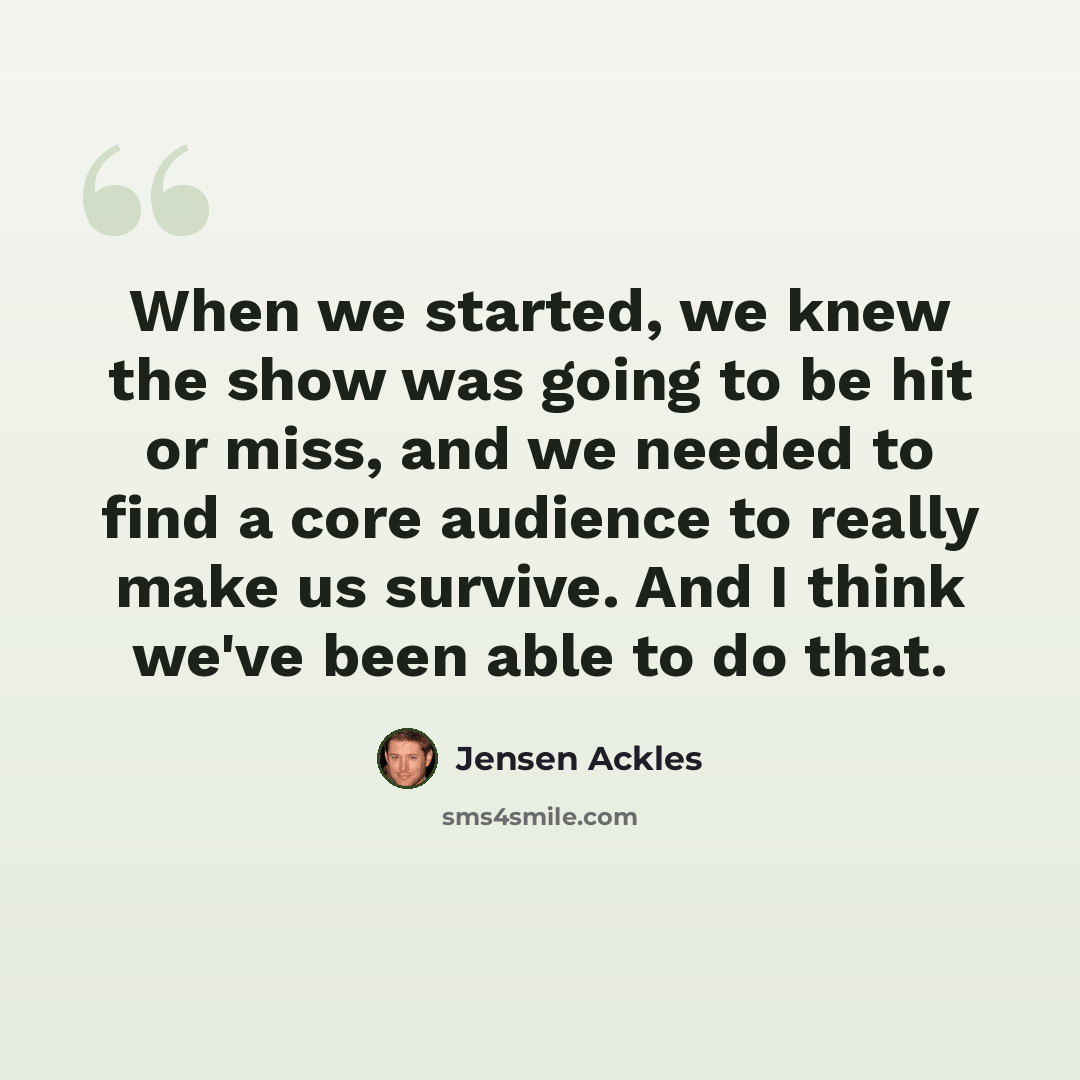 “When we started, we knew the show was going to be hit or miss, and we needed to find a core audience to really make us survive. And I think we've been able to do that.” quote by Jensen Ackles