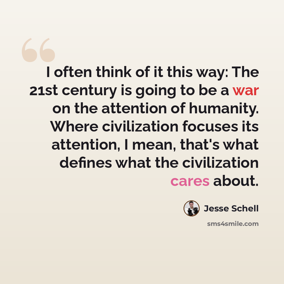 “I often think of it this way: The 21st century is going to be a war on the attention of humanity. Where civilization focuses its attention, I mean, that's what defines what the civilization cares about.” quote by Jesse Schell