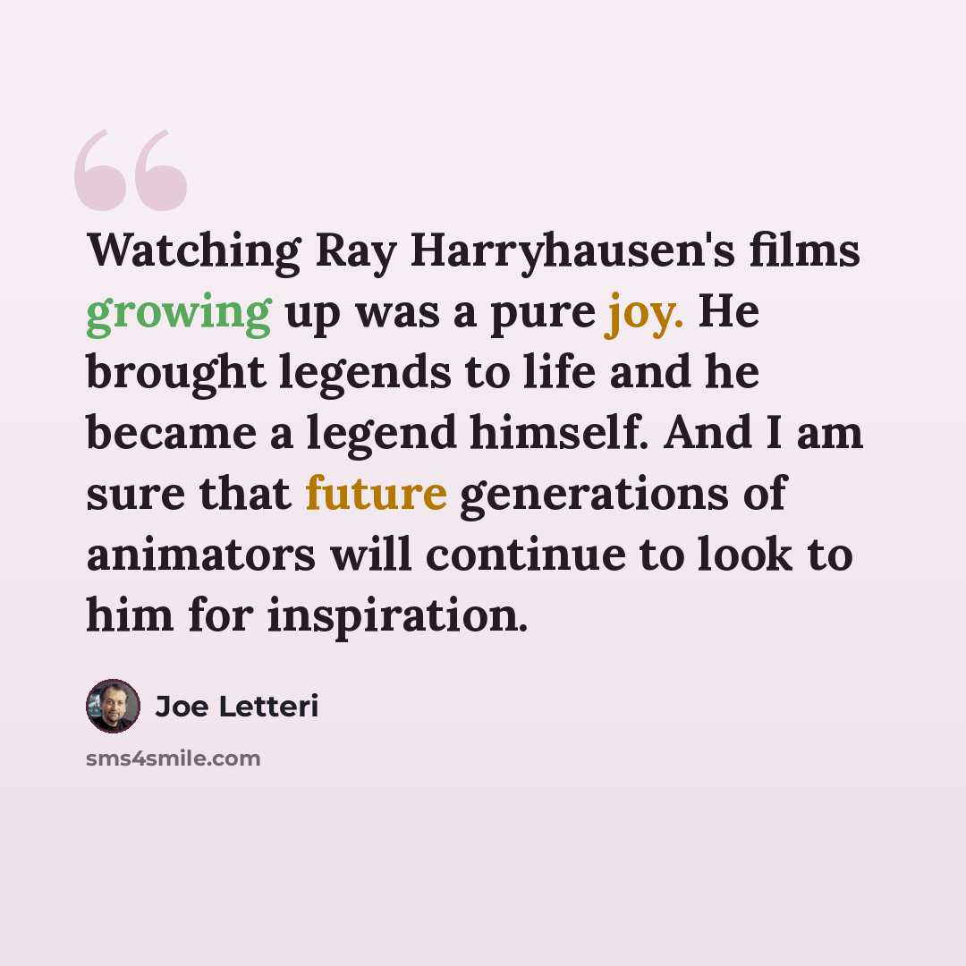 “Watching Ray Harryhausen's films growing up was a pure joy. He brought legends to life and he became a legend himself. And I am sure that future generations of animators will continue to look to him for inspiration.” quote by Joe Letteri