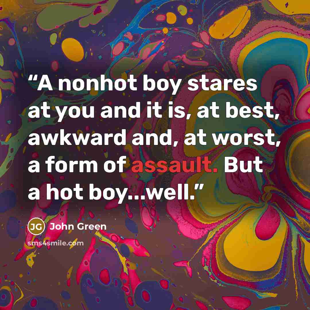 “A nonhot boy stares at you and it is, at best, awkward and, at worst, a form of assault. But a hot boy...well.” quote by John Green